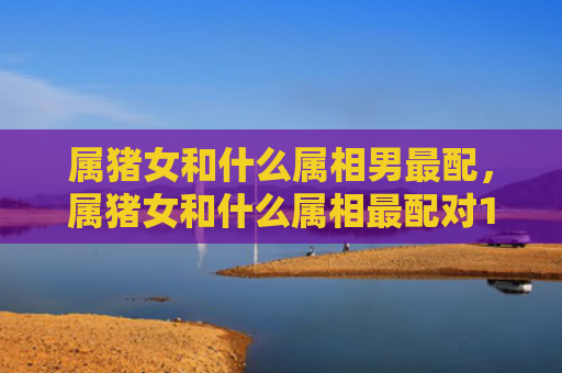 属猪女和什么属相男最配，属猪女和什么属相最配对1971年属猪女