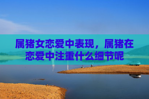 属猪女恋爱中表现，属猪在恋爱中注重什么细节呢
