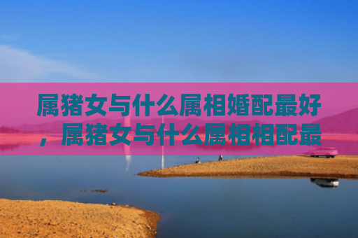 属猪女与什么属相婚配最好，属猪女与什么属相相配最好