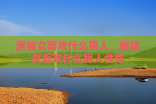 属猪女喜欢什么男人，属猪女喜欢什么男人性格
