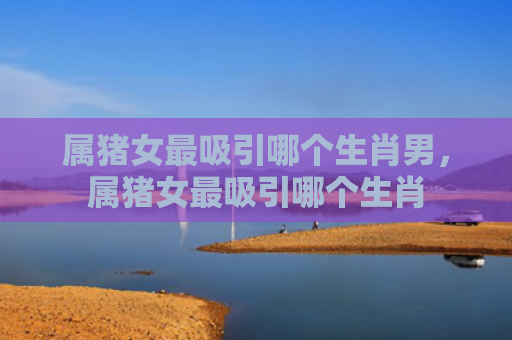 属猪女最吸引哪个生肖男，属猪女最吸引哪个生肖