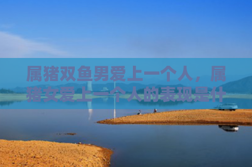 属猪双鱼男爱上一个人，属猪女爱上一个人的表现是什么