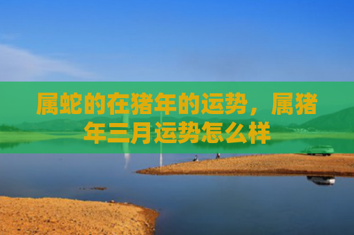 属蛇的在猪年的运势，属猪年三月运势怎么样