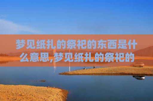 梦见纸扎的祭祀的东西是什么意思,梦见纸扎的祭祀的东西的征兆好不好(梦见纸扎的祭祀的房子)