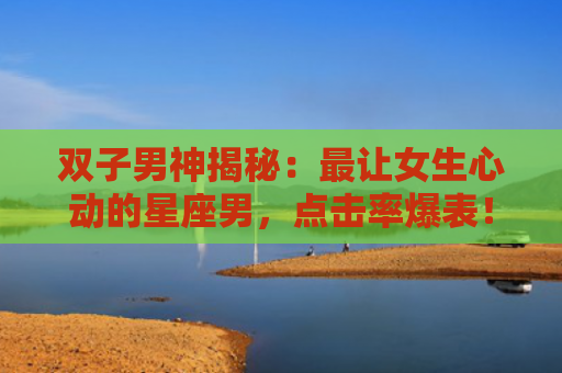 双子男神揭秘：最让女生心动的星座男，点击率爆表！