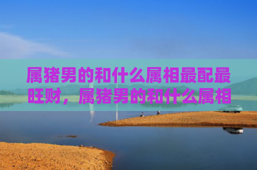 属猪男的和什么属相最配最旺财，属猪男的和什么属相最配呢