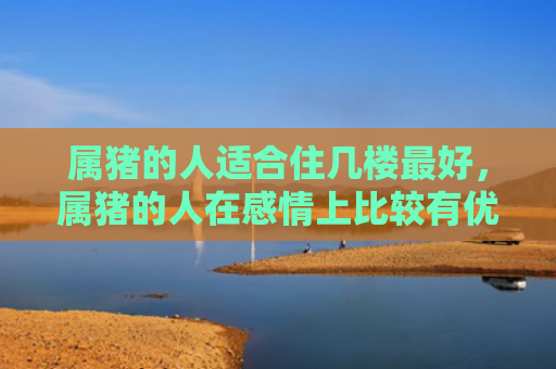 属猪的人适合住几楼最好，属猪的人在感情上比较有优势