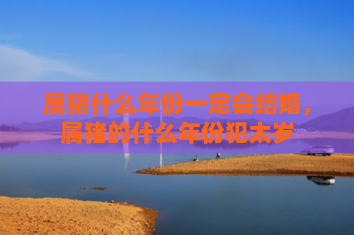 属猪什么年份一定会结婚，属猪的什么年份犯太岁