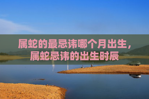 属蛇的最忌讳哪个月出生，属蛇忌讳的出生时辰