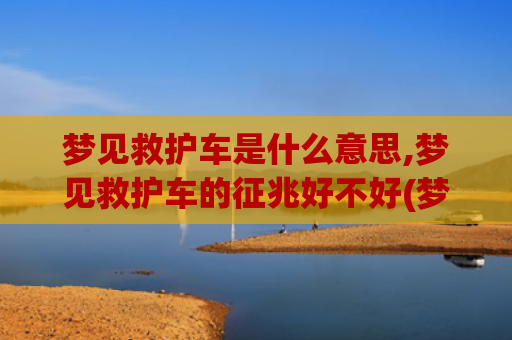 梦见救护车是什么意思,梦见救护车的征兆好不好(梦见救护车救人是什么意思)