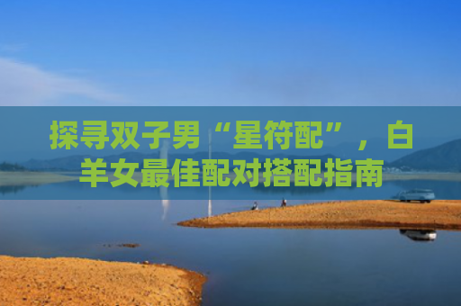 探寻双子男“星符配”，白羊女最佳配对搭配指南