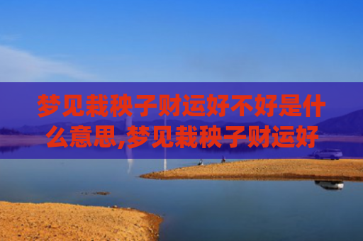 梦见栽秧子财运好不好是什么意思,梦见栽秧子财运好不好的征兆好不好(梦见帮别人栽秧子)