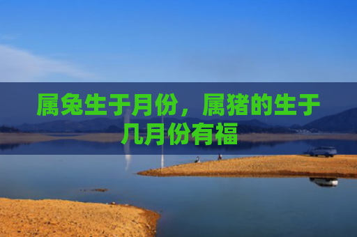 属兔生于月份，属猪的生于几月份有福