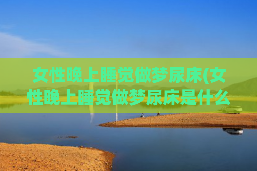 女性晚上睡觉做梦尿床(女性晚上睡觉做梦尿床是什么原因)