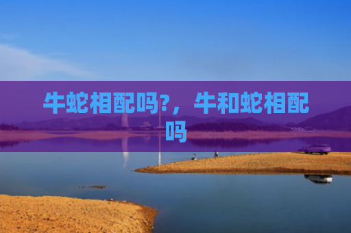 牛蛇相配吗?，牛和蛇相配吗