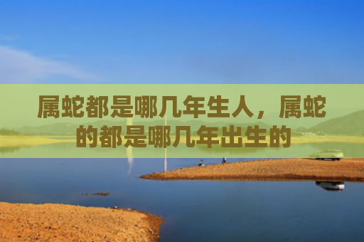 属蛇都是哪几年生人，属蛇的都是哪几年出生的