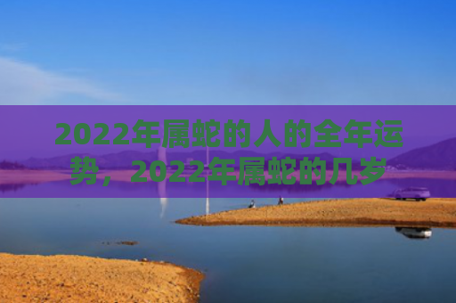 2022年属蛇的人的全年运势，2022年属蛇的几岁