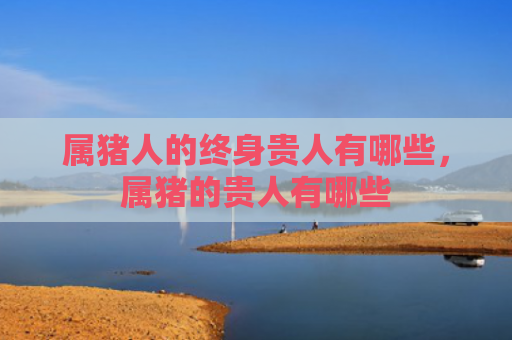 属猪人的终身贵人有哪些，属猪的贵人有哪些