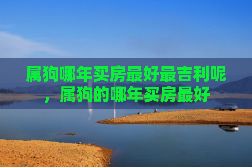 属狗哪年买房最好最吉利呢，属狗的哪年买房最好
