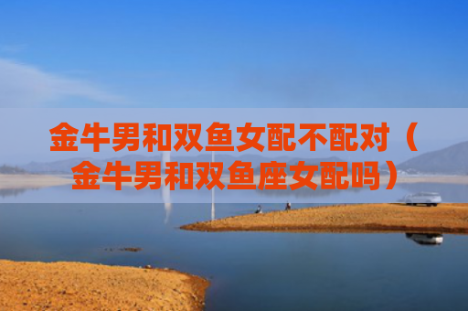 金牛男和双鱼女配不配对（金牛男和双鱼座女配吗）