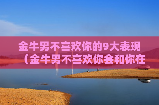 金牛男不喜欢你的9大表现（金牛男不喜欢你会和你在一起吗）