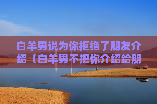 白羊男说为你拒绝了朋友介绍（白羊男不把你介绍给朋友）