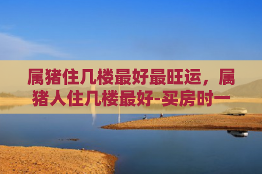 属猪住几楼最好最旺运，属猪人住几楼最好-买房时一定要注意