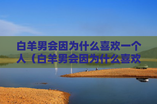 白羊男会因为什么喜欢一个人（白羊男会因为什么喜欢一个人的表现）