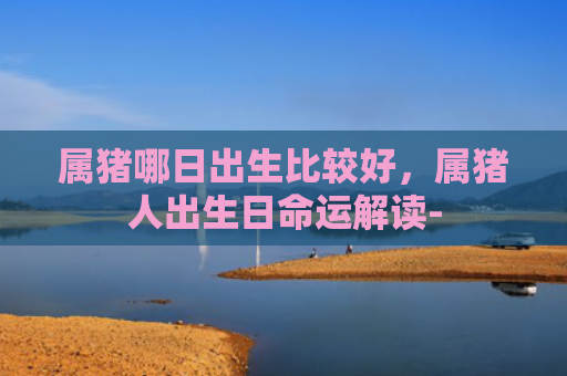 属猪哪日出生比较好，属猪人出生日命运解读-