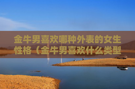 金牛男喜欢哪种外表的女生性格（金牛男喜欢什么类型的女生知乎）
