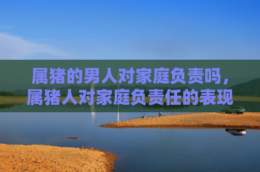 属猪的男人对家庭负责吗，属猪人对家庭负责任的表现有哪些呢