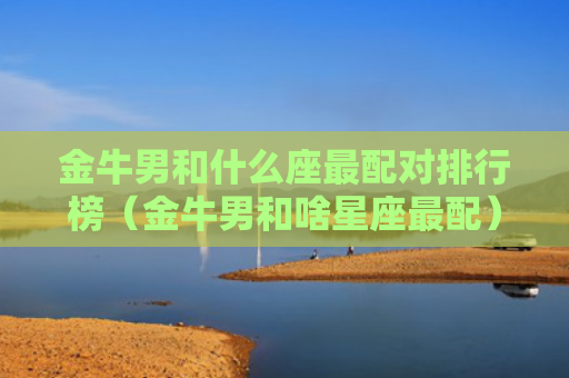 金牛男和什么座最配对排行榜（金牛男和啥星座最配）