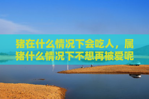 猪在什么情况下会吃人，属猪什么情况下不想再被爱呢