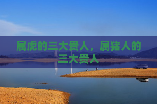 属虎的三大贵人，属猪人的三大贵人