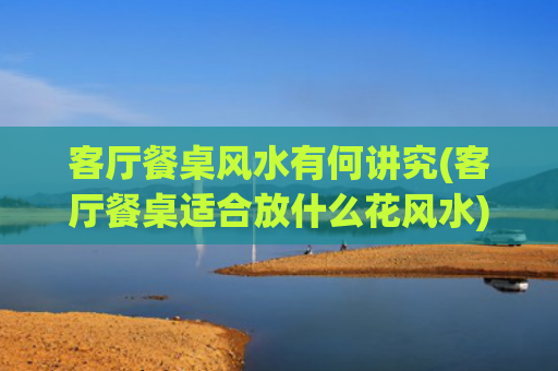 客厅餐桌风水有何讲究(客厅餐桌适合放什么花风水)