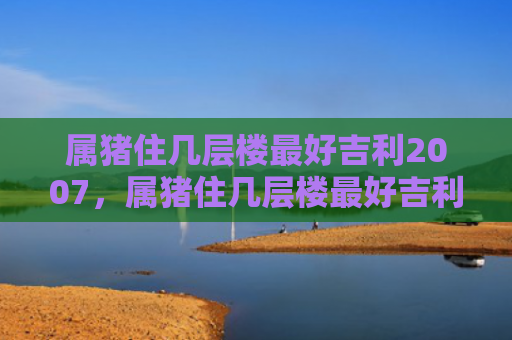 属猪住几层楼最好吉利2007，属猪住几层楼最好吉利1983