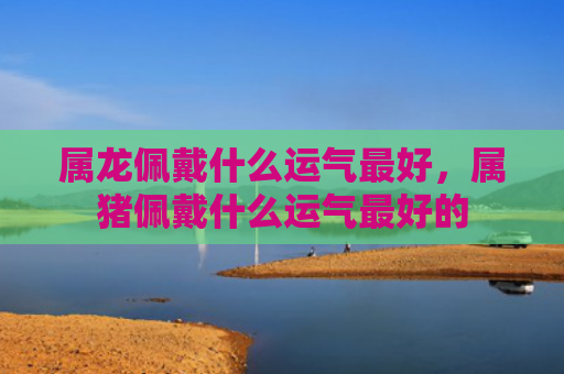 属龙佩戴什么运气最好，属猪佩戴什么运气最好的