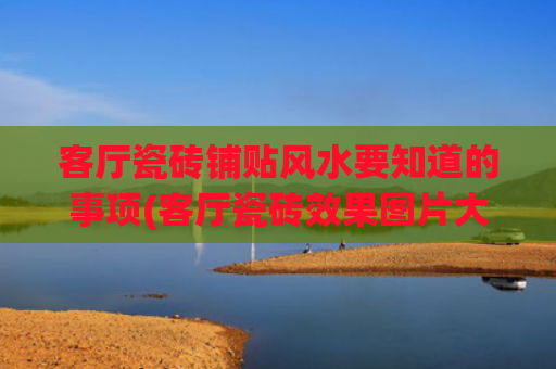 客厅瓷砖铺贴风水要知道的事项(客厅瓷砖效果图片大全)