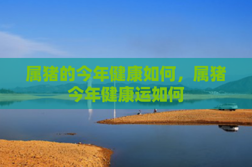 属猪的今年健康如何，属猪今年健康运如何