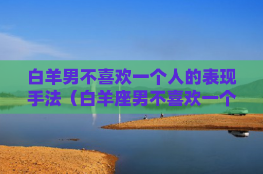 白羊男不喜欢一个人的表现手法（白羊座男不喜欢一个女生的表现）