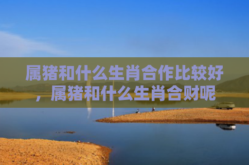 属猪和什么生肖合作比较好，属猪和什么生肖合财呢