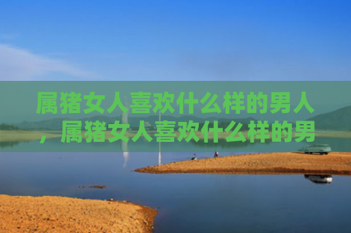 属猪女人喜欢什么样的男人，属猪女人喜欢什么样的男人