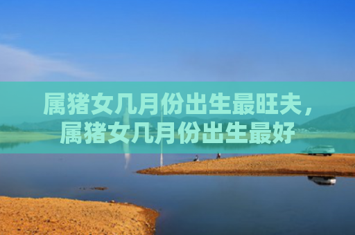 属猪女几月份出生最旺夫，属猪女几月份出生最好