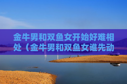 金牛男和双鱼女开始好难相处（金牛男和双鱼女谁先动心）