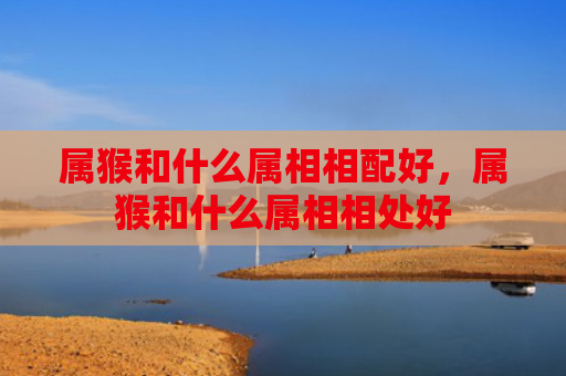 属猴和什么属相相配好，属猴和什么属相相处好