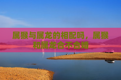 属猴与属龙的相配吗，属猴和属龙合不合婚