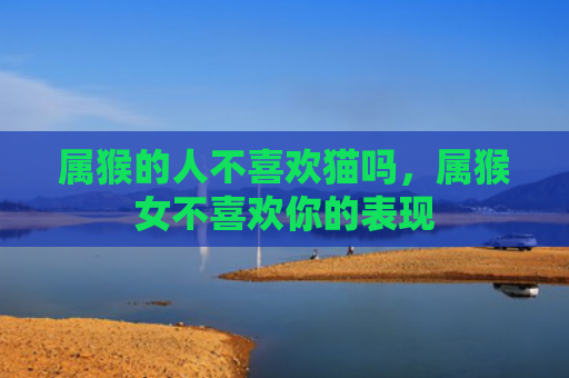 属猴的人不喜欢猫吗，属猴女不喜欢你的表现