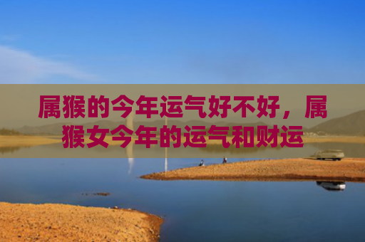 属猴的今年运气好不好，属猴女今年的运气和财运