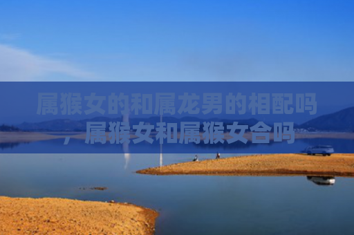 属猴女的和属龙男的相配吗，属猴女和属猴女合吗