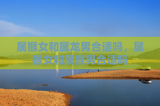 属猴女和属龙男合适吗，属猴女和属猴男合适吗